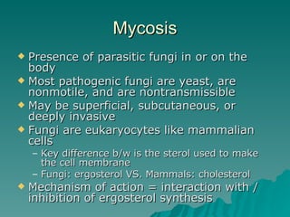 Mycosis Presence of parasitic fungi in or on the body Most pathogenic fungi are yeast, are nonmotile, and are nontransmissible May be superficial, subcutaneous, or deeply invasive Fungi are eukaryocytes like mammalian cells Key difference b/w is the sterol used to make the cell membrane  Fungi: ergosterol VS. Mammals: cholesterol Mechanism of action = interaction with / inhibition of ergosterol synthesis 