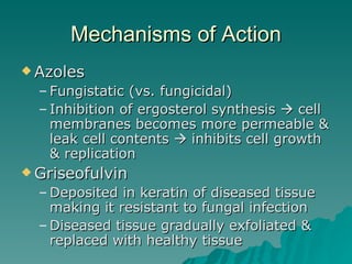 Mechanisms of Action Azoles Fungistatic (vs. fungicidal)  Inhibition of ergosterol synthesis    cell membranes becomes more permeable & leak cell contents    inhibits cell growth & replication Griseofulvin Deposited in keratin of diseased tissue making it resistant to fungal infection Diseased tissue gradually exfoliated & replaced with healthy tissue 