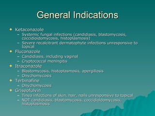 General Indications Ketaconazole Systemic fungal infections (candidiasis, blastomycosis, coccidioidomycosis, histoplasmosis) Severe recalcitrant dermatophyte infections unresponsive to topical Fluconazole Candidiasis, including vaginal Cryptococcal meningitis Itraconazole Blastomycosis, histoplasmosis, apergillosis Onychomycosis Terbinafine Onychomycosis Griseofulvin Tinea infections of skin, hair, nails unresponsive to topical NOT candidiasis, blastomycosis, coccidioidomycosis, histoplasmosis 