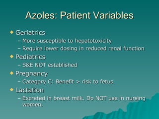 Azoles: Patient Variables Geriatrics More susceptible to hepatotoxicity Require lower dosing in reduced renal function Pediatrics S&E NOT established Pregnancy Category C: Benefit > risk to fetus Lactation Excreted in breast milk. Do NOT use in nursing women. 