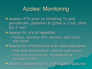 Azoles: Monitoring Assess LFTs prior to initiating Tx and periodically (baseline & Q2wk x 2 mo, then Q1-2 mo) Assess for s/s of hepatitis Fatigue, anorexia, N/V, jaundice, dark urine, pale stools Assess for interference with steroidgenesis High-dose ketoconazole: adrenal suppression High-dose itraconazole: hypokalemia & secondary V-fib Assess response to Tx with repeat cultures 