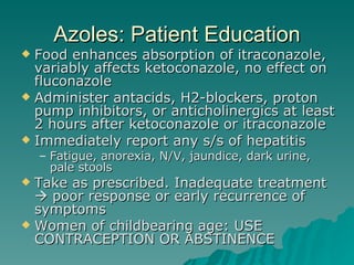 Azoles: Patient Education Food enhances absorption of itraconazole, variably affects ketoconazole, no effect on fluconazole Administer antacids, H2-blockers, proton pump inhibitors, or anticholinergics at least 2 hours after ketoconazole or itraconazole Immediately report any s/s of hepatitis Fatigue, anorexia, N/V, jaundice, dark urine, pale stools Take as prescribed. Inadequate treatment    poor response or early recurrence of symptoms Women of childbearing age: USE CONTRACEPTION OR ABSTINENCE  