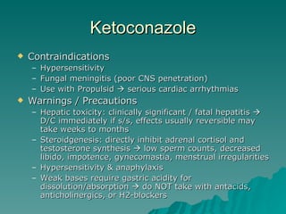 Ketoconazole Contraindications Hypersensitivity Fungal meningitis (poor CNS penetration) Use with Propulsid    serious cardiac arrhythmias Warnings / Precautions Hepatic toxicity: clinically significant / fatal hepatitis    D/C immediately if s/s, effects usually reversible may take weeks to months Steroidgenesis: directly inhibit adrenal cortisol and testosterone synthesis    low sperm counts, decreased libido, impotence, gynecomastia, menstrual irregularities Hypersensitivity & anaphylaxis Weak bases require gastric acidity for dissolution/absorption    do NOT take with antacids, anticholinergics, or H2-blockers 