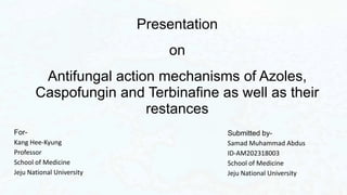 Presentation
on
Antifungal action mechanisms of Azoles,
Caspofungin and Terbinafine as well as their
restances
Submitted by-
Samad Muhammad Abdus
ID-AM202318003
School of Medicine
Jeju National University
For-
Kang Hee-Kyung
Professor
School of Medicine
Jeju National University
 
