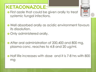 KETACONAZOLE:
 First

azole that could be given orally to treat
systemic fungal infections.

 Well

absorbed orally as acidic environment favours
its dissolution.
 Only administered orally.
 After

oral administration of 200,400 and 800 mg,
plasma conc. reaches to 4.8 and 20 ug/ml.

 Half

mg

life increases with dose and it is 7-8 hrs with 800

 