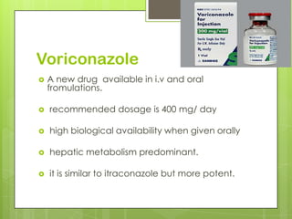 Voriconazole


A new drug available in i.v and oral
fromulations.



recommended dosage is 400 mg/ day



high biological availability when given orally



hepatic metabolism predominant.



it is similar to itraconazole but more potent.

 