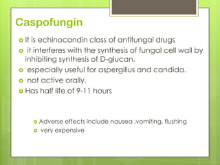 Caspofungin
 It

is echinocandin class of antifungal drugs
 it interferes with the synthesis of fungal cell wall by
inhibiting synthesis of D-glucan.
 especially useful for aspergillus and candida.
 not active orally.
 Has half life of 9-11 hours

 Adverse



effects include nausea ,vomiting, flushing
very expensive

 