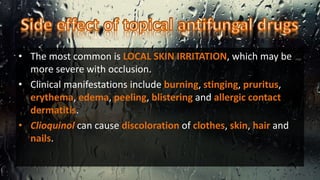 • The most common is LOCAL SKIN IRRITATION, which may be
more severe with occlusion.
• Clinical manifestations include burning, stinging, pruritus,
erythema, edema, peeling, blistering and allergic contact
dermatitis.
• Clioquinol can cause discoloration of clothes, skin, hair and
nails.
 