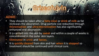 ADME:
• They should be taken after a fatty meal or drink of milk as fat
increases the absorption. Drug particle size reduction through
micronization and ultra-micronization has also significantly
enhanced oral absorption.
• It is carried into the skin by sweat and within a couple of weeks is
concentrated in the outer skin layers.
• Eliminated in urine and faeces.
• It is quickly cleared from skin and hair when it is stopped so
treatment should be continued until clinical cure.
 