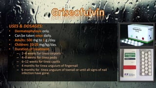 USES & DOSAGES:
• Dermatophytosis only.
• Can be taken once daily.
• Adults: 500 mg to 1 g /day.
• Children: 10-25 mg/kg/day.
• Duration of treatment;
– 2–4 weeks for tinea corporis
– 4–8 weeks for tinea pedis
– 6–12 weeks for tinea capitis
– 4 months for tinea unguium of fingernail
– 6 months for tinea unguium of toenail or until all signs of nail
infection have gone.
 