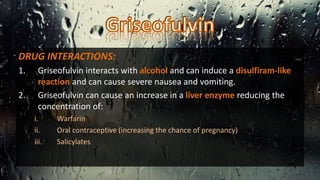 DRUG INTERACTIONS:
1. Griseofulvin interacts with alcohol and can induce a disulfiram-like
reaction and can cause severe nausea and vomiting.
2. Griseofulvin can cause an increase in a liver enzyme reducing the
concentration of:
i. Warfarin
ii. Oral contraceptive (increasing the chance of pregnancy)
iii. Salicylates
 
