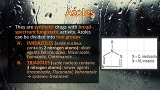 • They are synthetic drugs with broad-
spectrum fungistatic activity. Azoles
can be divided into two groups:
A. IMIDAZOLES (azole nucleus
contains 2 nitrogen atoms): older
agents Ketoconazole, Miconazole,
Econazole, Clotrimazole…….
B. TRIAZOLES (azole nucleus contains
3 nitrogen atoms): newer agents
Itraconazole, Fluconazol, Vorionazole
→ systemic treatment
 