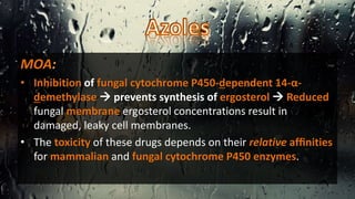 MOA:
• Inhibition of fungal cytochrome P450-dependent 14-α-
demethylase  prevents synthesis of ergosterol  Reduced
fungal membrane ergosterol concentrations result in
damaged, leaky cell membranes.
• The toxicity of these drugs depends on their relative afﬁnities
for mammalian and fungal cytochrome P450 enzymes.
 