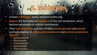 • Contain 2 Nitrogen atoms attached to the ring.
• Reduce the formation of ergosterol in the cell membrane. which
become permeable to cellular constituents.
• They lack selectivity, and also inhibits human gonadal and steroid
synthesis leading to decreased testosterone and cortisol production.
• Agents:
– Ketoconazole
– Miconazole
– Clotrimazole
– Isoconazole
– Tioconazole……….
 