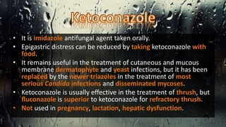 • It is imidazole antifungal agent taken orally.
• Epigastric distress can be reduced by taking ketoconazole with
food.
• It remains useful in the treatment of cutaneous and mucous
membrane dermatophyte and yeast infections, but it has been
replaced by the newer triazoles in the treatment of most
serious Candida infections and disseminated mycoses.
• Ketoconazole is usually effective in the treatment of thrush, but
ﬂuconazole is superior to ketoconazole for refractory thrush.
• Not used in pregnancy, lactation, hepatic dysfunction.
 