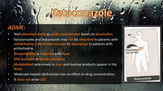 ADME:
• Well absorbed orally as acidic environment favors its dissolution.
• Ketoconazole and itraconazole may not be absorbed in patients with
achlorhydria. Cola drinks improve its absorption in patients with
achlorhydria.
• Bioavailability is impaired with food.
• 84% is bound to plasma proteins.
• Metabolized extensively in liver and inactive products appear in the
feces.
• Moderate hepatic dysfunction has no effect on drug concentration.
• It does not enter CSF.
 