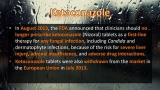 • In August 2013, the FDA announced that clinicians should no
longer prescribe ketoconazole (Nizoral) tablets as a first-line
therapy for any fungal infection, including Candida and
dermatophyte infections, because of the risk for severe liver
injury, adrenal insufficiency, and adverse drug interactions.
• Ketoconazole tablets were also withdrawn from the market in
the European Union in July 2013.
 