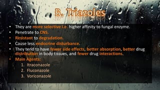 • They are more selective i.e. higher affinity to fungal enzyme.
• Penetrate to CNS.
• Resistant to degradation.
• Cause less endocrine disturbance.
• They tend to have fewer side effects, better absorption, better drug
distribution in body tissues, and fewer drug interactions.
• Main Agents:
1. Itraconazole
2. Fluconazole
3. Voriconazole
 