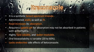 • It is a synthetic broad spectrum triazole.
• Administered orally as well as IV.
• Food increases its absorption.
• Requires a gastric pH for absorption may not be absorbed in patients
with achlorhydria.
• Highly lipid soluble, and water insoluble.
• Oral bioavailability is variable (20 to 60%).
• Lacks endocrine side effects of ketoconazole.
 