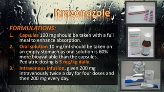 FORMULATIONS:
1. Capsules 100 mg should be taken with a full
meal to enhance absorption.
2. Oral solution 10 mg/ml should be taken on
an empty stomach as oral solution is 60%
more bioavailable than the capsules.
Pediatric dosing is 5 mg/kg daily.
3. Intravenous infusion, given 200 mg
intravenously twice a day for four doses and
then 200 mg every day.
 