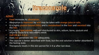 ADME:
• Food increases its absorption.
• Absorption is improved by acid may be taken with orange juice or cola.
• It is highly protein bound (99%) and is metabolized in the liver and excreted into
the bile.
• It is highly lipid soluble and well distributed to skin, sebum, bone, sputum and
adipose tissue & to less extent sweat.
• Half life is 1-1.5 d.
• Does not penetrate into CSF adequately.
• The capsule is better absorbed with food, but the oral solution is better absorbed in
the fasting state.
• Therapeutic levels in the skin persist for 2-4 w after last dose.
 