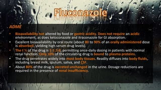 ADME
• Bioavailability not altered by food or gastric acidity. Does not require an acidic
environment, as does ketoconazole and itraconazole for GI absorption.
• Excellent bioavailability by oral route (about 80 to 90% of an orally administered dose
is absorbed, yielding high serum drug levels).
• The t ½ of the drug is 1-1.5 d, permitting once-daily dosing in patients with normal
renal function. Only 10% of the circulating drug is bound to plasma proteins.
• The drug penetrates widely into most body tissues. Readily diffuses into body fluids,
including breast milk, sputum, saliva, and CSF.
• About 80% of the drug is excreted unchanged in the urine. Dosage reductions are
required in the presence of renal insufﬁciency.
 