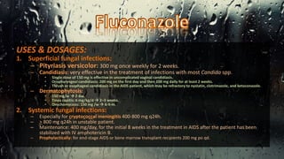 USES & DOSAGES:
1. Superficial fungal infections:
– Pityriasis versicolor: 300 mg once weekly for 2 weeks.
– Candidiasis: very effective in the treatment of infections with most Candida spp.
• Single dose of 150 mg is effective in uncomplicated vaginal candidiasis.
• Oropharyngeal candidiasis: 200 mg on the first day and then 100 mg daily for at least 2 weeks.
• Thrush or esophageal candidiasis in the AIDS patient, which may be refractory to nystatin, clotrimazole, and ketoconazole.
– Dermatophytosis:
• 150 mg/w  2-6w.
• Tinea capitis: 6 mg/kg/d  2–3 weeks.
• Onychomycosis: 150 mg /w  6-9-m.
2. Systemic fungal infections:
– Especially for cryptococcal meningitis 400-800 mg q24h.
– > 800 mg q24h in unstable patient.
– Maintenance: 400 mg/day, for the initial 8 weeks in the treatment in AIDS after the patient has been
stabilized with IV amphotericin B.
– Prophylactically: for end-stage AIDS or bone marrow transplant recipients 200 mg po qd.
 