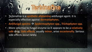 • Terbinafine is a synthetic allylamine antifungal agent. It is
especially effective against dermatophytes.
• Antifungal spectra  Epidermophyton spp., Trichophyton spp.
• More selective to fungal enzyme so it appears to be a relatively
safe drug. Side effects, usually minor, arise occasionally. Serious
side effects occur rarely.
 