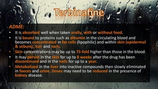 ADME:
• It is absorbed well when taken orally, with or without food.
• It is bound to proteins such as albumin in the circulating blood and
becomes concentrated in fat cells (lipophilic) and within skin (epidermal
& sebum), hair and nails.
• Skin concentrations may be up to 75-fold higher than those in the blood.
• It may persist in the skin for up to 8 weeks after the drug has been
discontinued and in the nails for up to a year.
• Metabolized in the liver into inactive compounds then slowly eliminated
in faeces and urine. Doses may need to be reduced in the presence of
kidney disease.
 