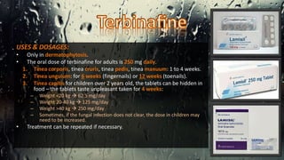 USES & DOSAGES:
• Only in dermatophytosis.
• The oral dose of terbinafine for adults is 250 mg daily.
1. Tinea corporis, tinea cruris, tinea pedis, tinea manuum: 1 to 4 weeks.
2. Tinea unguium: for 6 weeks (fingernails) or 12 weeks (toenails).
3. Tinea capitis for children over 2 years old, the tablets can be hidden in
food – the tablets taste unpleasant taken for 4 weeks:
– Weight <20 kg  62.5 mg/day
– Weight 20-40 kg  125 mg/day
– Weight >40 kg  250 mg/day
– Sometimes, if the fungal infection does not clear, the dose in children may
need to be increased.
• Treatment can be repeated if necessary.
 
