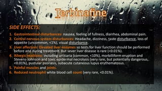 SIDE EFFECTS:
1. Gastrointestinal disturbances: nausea, feeling of fullness, diarrhea, abdominal pain.
2. Central nervous system disturbances: Headache, dizziness, taste disturbance, loss of
appetite (uncommon, <1%), visual disturbance.
3. Liver affection: Elevated liver enzymes so tests for liver function should be performed
before and during treatment. But sever liver disease is rare (<0.01%).
4. Allergic reactions: including urticaria (common, <10%), morbilliform eruption and
Stevens-Johnson and toxic epidermal necrolysis (very rare, but potentially dangerous,
<0.01%), pustular psoriasis, subacute cutaneous lupus erythematosus.
5. Painful muscles and joints.
6. Reduced neutrophil white blood cell count (very rare, <0.01%).
 