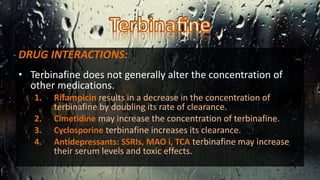 DRUG INTERACTIONS:
• Terbinafine does not generally alter the concentration of
other medications.
1. Rifampicin results in a decrease in the concentration of
terbinafine by doubling its rate of clearance.
2. Cimetidine may increase the concentration of terbinafine.
3. Cyclosporine terbinafine increases its clearance.
4. Antidepressants: SSRIs, MAO i, TCA terbinafine may increase
their serum levels and toxic effects.
 