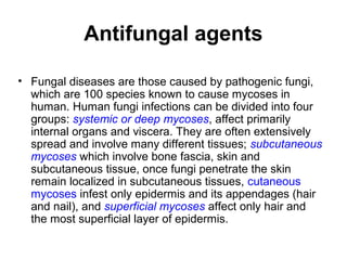 Antifungal agents
• Fungal diseases are those caused by pathogenic fungi,
which are 100 species known to cause mycoses in
human. Human fungi infections can be divided into four
groups: systemic or deep mycoses, affect primarily
internal organs and viscera. They are often extensively
spread and involve many different tissues; subcutaneous
mycoses which involve bone fascia, skin and
subcutaneous tissue, once fungi penetrate the skin
remain localized in subcutaneous tissues, cutaneous
mycoses infest only epidermis and its appendages (hair
and nail), and superficial mycoses affect only hair and
the most superficial layer of epidermis.
 