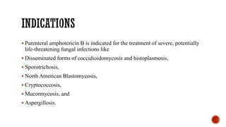 ▪ Parenteral amphotericin B is indicated for the treatment of severe, potentially
life-threatening fungal infections like
▪ Disseminated forms of coccidioidomycosis and histoplasmosis,
▪ Sporotrichosis,
▪ North American Blastomycosis,
▪ Cryptococcosis,
▪ Mucormycosis, and
▪ Aspergillosis.
 