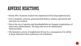 ▪ Nearly 80% of patients treated with amphotericin B develop nephrotoxicity.
▪ Fever, headache, anorexia, gastrointestinal distress, malaise, and muscle and
joint pain are common.
▪ Pain at the site of injection and thrombophlebitis are frequent complications of
intravenous administration. The drug must never be administered
intramuscularly.
▪ The hemolytic activity of amphotericin B may be a consequence of its ability
to leach cholesterol from erythrocyte cell membranes.
 