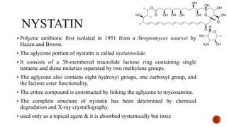▪ Polyene antibiotic first isolated in 1951 from a Streptomyces noursei by
Hazen and Brown.
▪ The aglycone portion of nystatin is called nystatinolide.
▪ It consists of a 38-membered macrolide lactone ring containing single
tetraene and diene moieties separated by two methylene groups.
▪ The aglycone also contains eight hydroxyl groups, one carboxyl group, and
the lactone ester functionality.
▪ The entire compound is constructed by linking the aglycone to mycosamine.
▪ The complete structure of nystatin has been determined by chemical
degradation and X-ray crystallography.
▪ used only as a topical agent & it is absorbed systemically but toxic
 