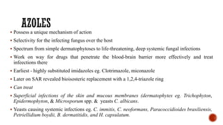 ▪ Possess a unique mechanism of action
▪ Selectivity for the infecting fungus over the host
▪ Spectrum from simple dermatophytoses to life-threatening, deep systemic fungal infections
▪ Work on way for drugs that penetrate the blood-brain barrier more effectively and treat
infeections there
▪ Earliest - highly substituted imidazoles eg. Clotrimazole, miconazole
▪ Later on SAR revealed bioisosteric replacement with a 1,2,4-triazole ring
▪ Can treat
▪ Superficial infections of the skin and mucous membranes (dermatophytes eg. Trichophyton,
Epidermophyton, & Microsporum spp. & yeasts C. albicans.
▪ Yeasts causing systemic infections eg. C. immitis, C. neoformans, Paracoccidioides brasiliensis,
Petriellidium boydii, B. dermatitidis, and H. capsulatum.
 
