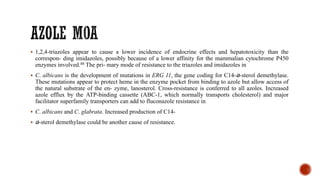 ▪ 1,2,4-triazoles appear to cause a lower incidence of endocrine effects and hepatotoxicity than the
correspon- ding imidazoles, possibly because of a lower affinity for the mammalian cytochrome P450
enzymes involved.48 The pri- mary mode of resistance to the triazoles and imidazoles in
▪ C. albicans is the development of mutations in ERG 11, the gene coding for C14-a-sterol demethylase.
These mutations appear to protect heme in the enzyme pocket from binding to azole but allow access of
the natural substrate of the en- zyme, lanosterol. Cross-resistance is conferred to all azoles. Increased
azole efflux by the ATP-binding cassette (ABC-1, which normally transports cholesterol) and major
facilitator superfamily transporters can add to fluconazole resistance in
▪ C. albicans and C. glabrata. Increased production of C14-
▪ a-sterol demethylase could be another cause of resistance.
 