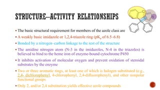 ▪ The basic structural requirement for members of the azole class are:
▪ A weakly basic imidazole or 1,2,4-triazole ring (pKa of 6.5–6.8)
▪ Bonded by a nitrogen–carbon linkage to the rest of the structure
▪ The amidine nitrogen atom (N-3 in the imidazoles, N-4 in the triazoles) is
believed to bind to the heme iron of enzyme-bound cytochrome P450
▪ It inhibits activation of molecular oxygen and prevent oxidation of steroidal
substrates by the enzyme
▪ Two or three aromatic rings, at least one of which is halogen substituted (e.g.,
2,4- dichlorophenyl, 4-chlorophenyl, 2,4-difluorophenyl), and other nonpolar
functional groups
▪ Only 2, and/or 2,4 substitution yields effective azole compounds
 