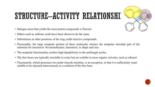 ▪ Halogen atom that yields the most potent compounds is fluorine
▪ Others such as sulfonic acids have been shown to do the same.
▪ Substitution at other positions of the ring yields inactive compounds.
▪ Presumably, the large nonpolar portion of these molecules mimics the nonpolar steroidal part of the
substrate for lanosterol 14α-demethylase, lanosterol, in shape and size.
▪ The nonpolar functionality confers high lipophilicity to the antifungal azoles.
▪ The free bases are typically insoluble in water but are soluble in most organic solvents, such as ethanol.
▪ Fluconazole, which possesses two polar triazole moieties, is an exception, in that it is sufficiently water
soluble to be injected intravenously as a solution of the free base.
 