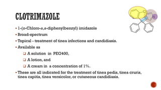 ▪ 1-(o-Chloro-a,a-diphenylbenzyl) imidazole
▪ Broad-spectrum
▪ Topical - treatment of tinea infections and candidiasis.
▪ Available as
❑ A solution in PEG400,
❑ A lotion, and
❑ A cream in a concentration of 1%.
▪ These are all indicated for the treatment of tinea pedis, tinea cruris,
tinea capitis, tinea versicolor, or cutaneous candidiasis.
 