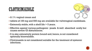 ▪ A 1% vaginal cream and
▪ tablets of 100 mg and 500 mg are available for vulvovaginal candidiasis.
▪ Extremely stable, with a shelf life > 5 years.
▪ Effective against various pathogenic yeasts & well absorbed orally but
causes severe GI disturbances.
▪ It is also extensively protein bound and, hence, is not considered
optimally bioavailable.
▪ Clotrimazole is not considered suitable for the treatment of systemic
infections.
 