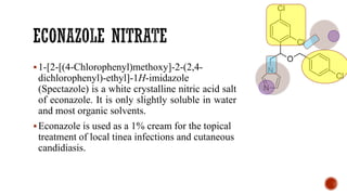 ▪1-[2-[(4-Chlorophenyl)methoxy]-2-(2,4-
dichlorophenyl)-ethyl]-1H-imidazole
(Spectazole) is a white crystalline nitric acid salt
of econazole. It is only slightly soluble in water
and most organic solvents.
▪Econazole is used as a 1% cream for the topical
treatment of local tinea infections and cutaneous
candidiasis.
 