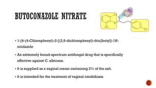 ▪ 1-[4-(4-Chlorophenyl)-2-[(2,6-dichlorophenyl)-thio]butyl]-1H-
imidazole
▪ An extremely broad-spectrum antifungal drug that is specifically
effective against C. albicans.
▪ It is supplied as a vaginal cream containing 2% of the salt.
▪ It is intended for the treatment of vaginal candidiasis
 
