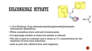 ▪ 1-[2,4-Dichloro-/3-[p-chlorobenzyl)thio]phenethyl]imidazole
mononitrate (Exelderm)
▪ White crystalline nitric acid salt of sulconazole.
▪ It is sparingly soluble in water but soluble in ethanol.
▪ The salt is used in a solution and a cream in 1% concentration for the
treatment of local tinea infections,
▪ such as jock itch, athlete’s foot, and ringworm.
 