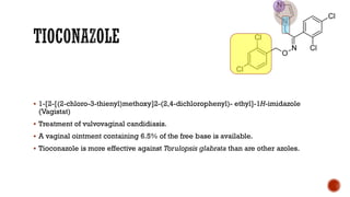▪ 1-[2-[(2-chloro-3-thienyl)methoxy]2-(2,4-dichlorophenyl)- ethyl]-1H-imidazole
(Vagistat)
▪ Treatment of vulvovaginal candidiasis.
▪ A vaginal ointment containing 6.5% of the free base is available.
▪ Tioconazole is more effective against Torulopsis glabrata than are other azoles.
 