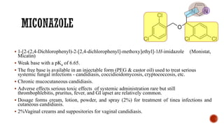 ▪ 1-[2-(2,4-Dichlorophenyl)-2-[2,4-dichlorophenyl]-methoxy]ethyl]-1H-imidazole (Monistat,
Micatin)
▪ Weak base with a pKa of 6.65.
▪ The free base is available in an injectable form (PEG & castor oil) used to treat serious
systemic fungal infections - candidiasis, coccidioidomycosis, cryptococcosis, etc.
▪ Chronic mucocutaneous candidiasis.
▪ Adverse effects serious toxic effects of systemic administration rare but still
thrombophlebitis, pruritus, fever, and GI upset are relatively common.
▪ Dosage forms cream, lotion, powder, and spray (2%) for treatment of tinea infections and
cutaneous candidiasis.
▪ 2%Vaginal creams and suppositories for vaginal candidiasis.
 
