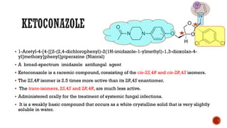 ▪ 1-Acetyl-4-[4-[[2-(2,4-dichlorophenyl)-2(1H-imidazole-1-ylmethyl)-1,3-dioxolan-4-
yl]methoxy]phenyl]piperazine (Nizoral)
▪ A broad-spectrum imidazole antifungal agent
▪ Ketoconazole is a racemic compound, consisting of the cis-2S,4R and cis-2R,4S isomers.
▪ The 2S,4R isomer is 2.5 times more active than its 2R,4S enantiomer.
▪ The trans-isomers, 2S,4S and 2R,4R, are much less active.
▪ Administered orally for the treatment of systemic fungal infections.
▪ It is a weakly basic compound that occurs as a white crystalline solid that is very slightly
soluble in water.
 