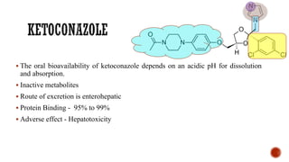▪ The oral bioavailability of ketoconazole depends on an acidic pH for dissolution
and absorption.
▪ Inactive metabolites
▪ Route of excretion is enterohepatic
▪ Protein Binding - 95% to 99%
▪ Adverse effect - Hepatotoxicity
 