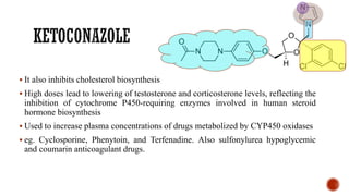 ▪ It also inhibits cholesterol biosynthesis
▪ High doses lead to lowering of testosterone and corticosterone levels, reflecting the
inhibition of cytochrome P450-requiring enzymes involved in human steroid
hormone biosynthesis
▪ Used to increase plasma concentrations of drugs metabolized by CYP450 oxidases
▪ eg. Cyclosporine, Phenytoin, and Terfenadine. Also sulfonylurea hypoglycemic
and coumarin anticoagulant drugs.
 